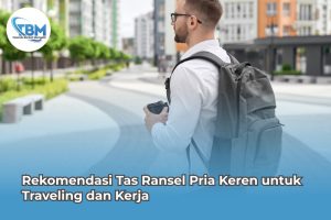 Rekomendasi Tas Ransel Pria Keren untuk Traveling dan Kerja
